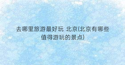 去哪里旅游最好玩 北京(北京有哪些值得游玩的景点)
